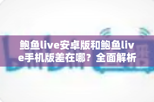 鲍鱼live安卓版和鲍鱼live手机版差在哪？全面解析两大版本核心区别、选择技巧与安装避坑指南