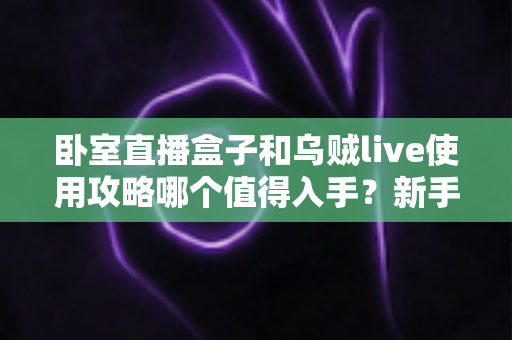 卧室直播盒子和乌贼live使用攻略哪个值得入手?新手主播必看的深度对比指南 卧室直播盒子和乌贼live使用攻略哪个值得入手?新手主播必看的深度对比指南