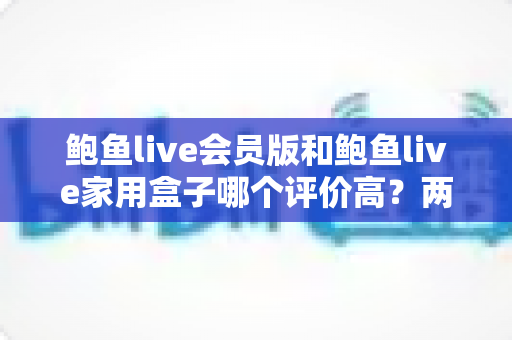 鲍鱼live会员版和鲍鱼live家用盒子哪个评价高？两大版本口碑横评与选购指南