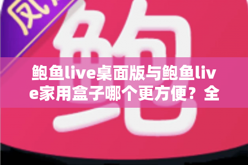 鲍鱼live桌面版与鲍鱼live家用盒子哪个更方便？全维度对比帮你选出最合适的观看方案
