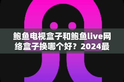 鲍鱼电视盒子和鲍鱼live网络盒子换哪个好？2024最新选购指南与深度对比解析