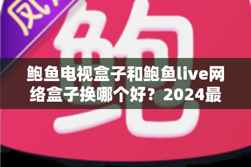 鲍鱼电视盒子和鲍鱼live网络盒子换哪个好？2024最新选购指南与深度对比解析