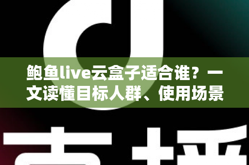 鲍鱼live云盒子适合谁？一文读懂目标人群、使用场景与选购要点