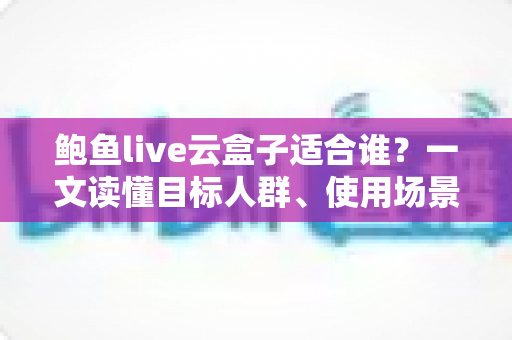 鲍鱼live云盒子适合谁？一文读懂目标人群、使用场景与选购要点