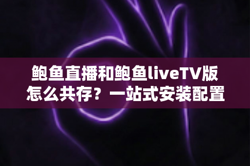 鲍鱼直播和鲍鱼liveTV版怎么共存？一站式安装配置与使用全指南