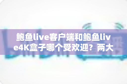 鲍鱼live客户端和鲍鱼live4K盒子哪个受欢迎？两大观看方式全方位对比与选购指南