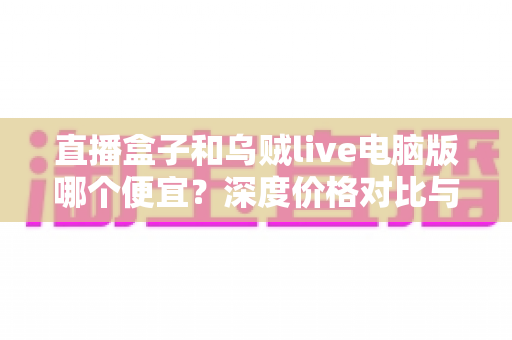 直播盒子和乌贼live电脑版哪个便宜?深度价格对比与实用选购指南 直播盒子和乌贼live电脑版哪个便宜?深度价格对比与实用选购指南