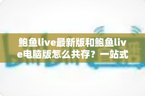 鲍鱼live最新版和鲍鱼live电脑版怎么共存?一站式安装与双版本并行使用全攻略 鲍鱼live最新版和鲍鱼live电脑版怎么共存?一站式安装与双版本并行使用全攻略