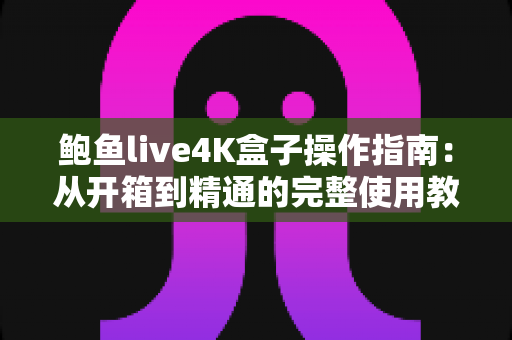 鲍鱼live4K盒子操作指南：从开箱到精通的完整使用教程与实用技巧