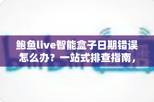 鲍鱼live智能盒子日期错误怎么办？一站式排查指南，轻松恢复正常使用体验