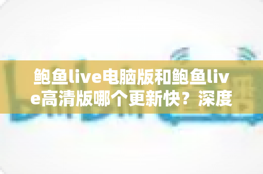 鲍鱼live电脑版和鲍鱼live高清版哪个更新快？深度对比解析与实用选择指南