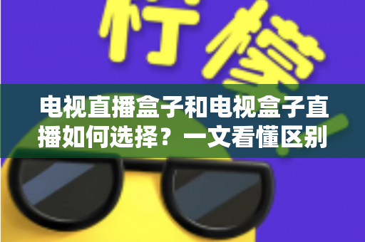 电视直播盒子和电视盒子直播如何选择?一文看懂区别与避坑选购全攻略 电视直播盒子和电视盒子直播如何选择?一文看懂区别与避坑选购全攻略