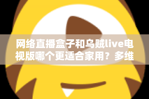 网络直播盒子和乌贼live电视版哪个更适合家用?多维度对比帮你选对家庭观影方案 网络直播盒子和乌贼live电视版哪个更适合家用?多维度对比帮你选对家庭观影方案