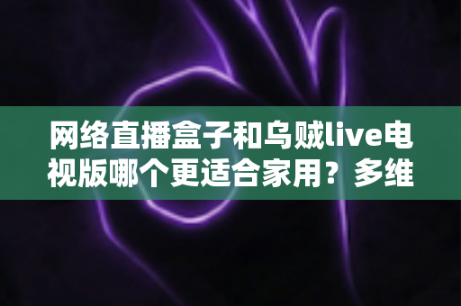网络直播盒子和乌贼live电视版哪个更适合家用?多维度对比帮你选对家庭观影方案 网络直播盒子和乌贼live电视版哪个更适合家用?多维度对比帮你选对家庭观影方案
