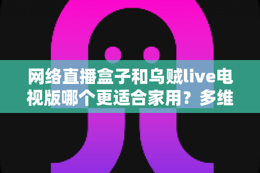 网络直播盒子和乌贼live电视版哪个更适合家用?多维度对比帮你选对家庭观影方案 网络直播盒子和乌贼live电视版哪个更适合家用?多维度对比帮你选对家庭观影方案