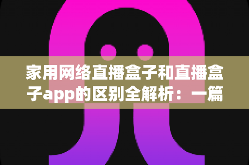 家用网络直播盒子和直播盒子app的区别全解析：一篇看懂如何选择最适合你的直播观看方案