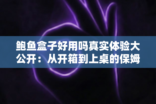 鲍鱼盒子好用吗真实体验大公开:从开箱到上桌的保姆级测评指南 鲍鱼盒子好用吗真实体验大公开:从开箱到上桌的保姆级测评指南