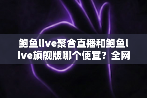 鲍鱼live聚合直播和鲍鱼live旗舰版哪个便宜?全网最全价格对比与高性价比选购指南 鲍鱼live聚合直播和鲍鱼live旗舰版哪个便宜?全网最全价格对比与高性价比选购指南