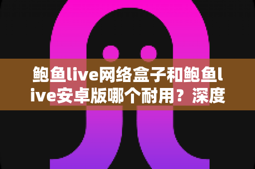 鲍鱼live网络盒子和鲍鱼live安卓版哪个耐用？深度对比分析与实用选购指南