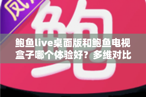 鲍鱼live桌面版和鲍鱼电视盒子哪个体验好？多维对比解析帮你选出最合适的观看方案
