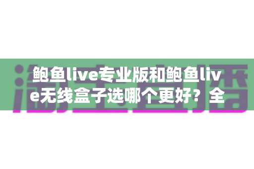 鲍鱼live专业版和鲍鱼live无线盒子选哪个更好？全方位深度对比帮你一次选对