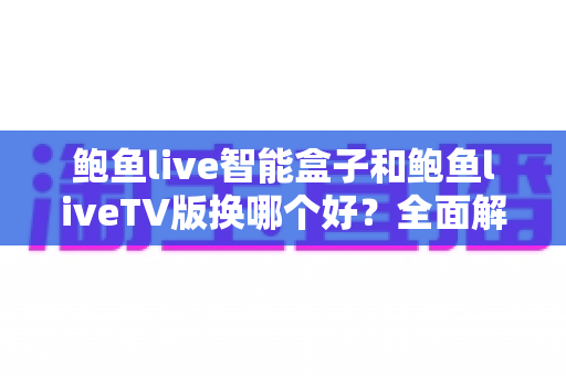 鲍鱼live智能盒子和鲍鱼liveTV版换哪个好？全面解析两大版本差异，帮你选出最适合的观影方案