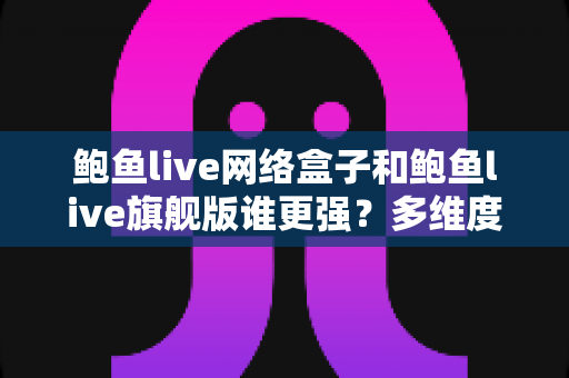 鲍鱼live网络盒子和鲍鱼live旗舰版谁更强？多维度深度对比评测，看完再选不踩坑