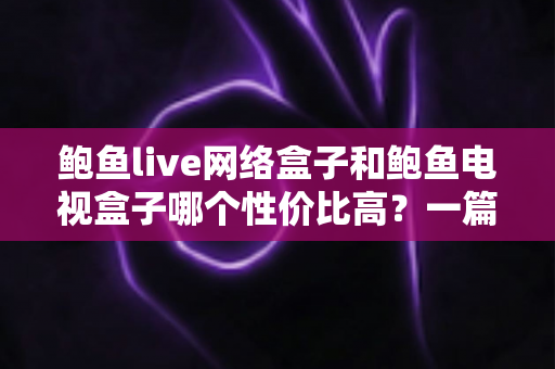 鲍鱼live网络盒子和鲍鱼电视盒子哪个性价比高？一篇文章帮你选对不花冤枉钱
