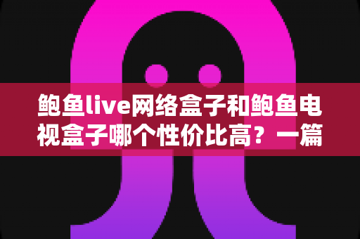 鲍鱼live网络盒子和鲍鱼电视盒子哪个性价比高？一篇文章帮你选对不花冤枉钱