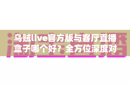 乌贼live官方版与客厅直播盒子哪个好?全方位深度对比与实用选购指南 乌贼live官方版与客厅直播盒子哪个好?全方位深度对比与实用选购指南