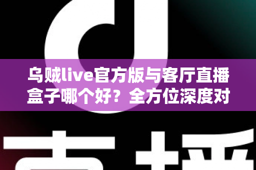 乌贼live官方版与客厅直播盒子哪个好?全方位深度对比与实用选购指南 乌贼live官方版与客厅直播盒子哪个好?全方位深度对比与实用选购指南
