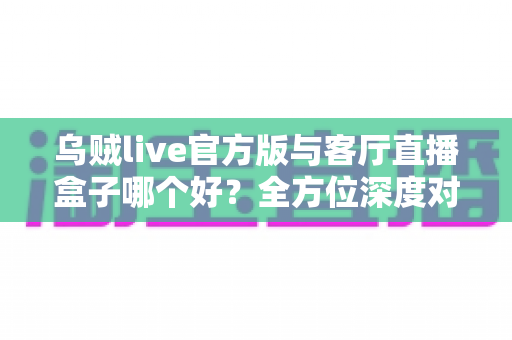 乌贼live官方版与客厅直播盒子哪个好？全方位深度对比与实用选购指南