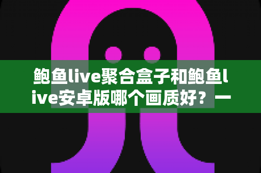 鲍鱼live聚合盒子和鲍鱼live安卓版哪个画质好？一文看懂画质差异，选对设备畅享高清直播