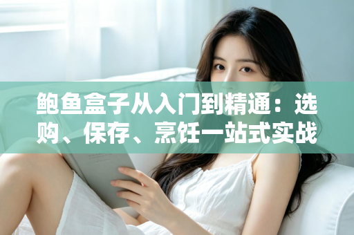 鲍鱼盒子从入门到精通:选购、保存、烹饪一站式实战全攻略 鲍鱼盒子从入门到精通:选购、保存、烹饪一站式实战全攻略