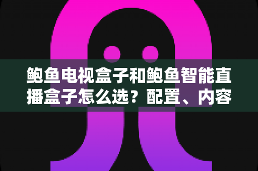 鲍鱼电视盒子和鲍鱼智能直播盒子怎么选？配置、内容、价格一文讲透的实用选购指南