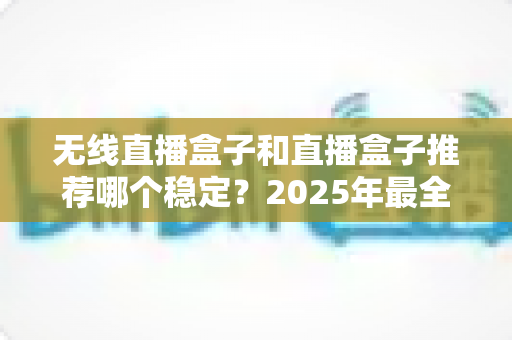 无线直播盒子和直播盒子推荐哪个稳定？2025年最全选购指南与稳定性深度测评