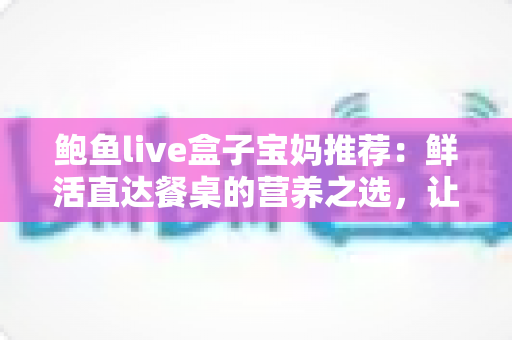 鲍鱼live盒子宝妈推荐：鲜活直达餐桌的营养之选，让全家吃出好状态