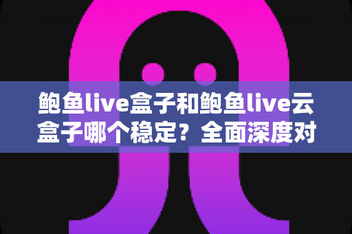 鲍鱼live盒子和鲍鱼live云盒子哪个稳定？全面深度对比评测与选购避坑指南