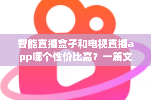 智能直播盒子和电视直播app哪个性价比高？一篇文章帮你算清这笔账