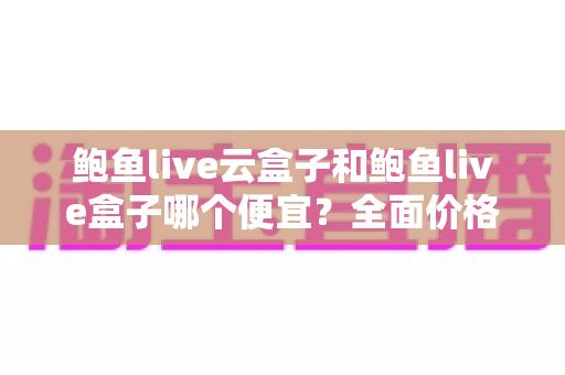 鲍鱼live云盒子和鲍鱼live盒子哪个便宜？全面价格对比与省钱选购指南