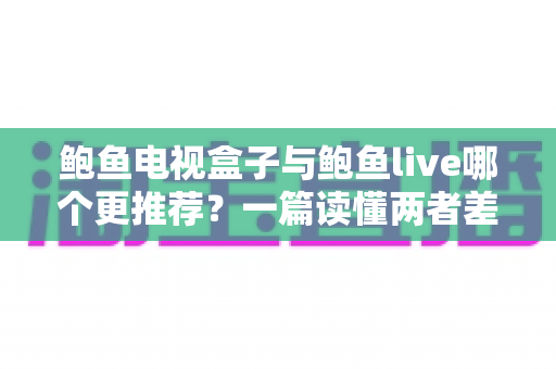 鲍鱼电视盒子与鲍鱼live哪个更推荐？一篇读懂两者差异，选对观影方案不再纠结