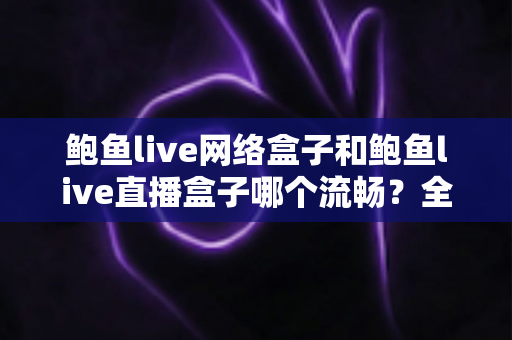鲍鱼live网络盒子和鲍鱼live直播盒子哪个流畅？全面深度对比解析，帮你选出更顺滑的观影设备
