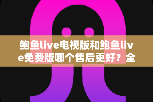 鲍鱼live电视版和鲍鱼live免费版哪个售后更好？全面对比解析与选购指南