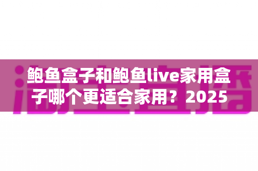 鲍鱼盒子和鲍鱼live家用盒子哪个更适合家用?2025年家庭用户深度选购对比指南 鲍鱼盒子和鲍鱼live家用盒子哪个更适合家用?2025年家庭用户深度选购对比指南
