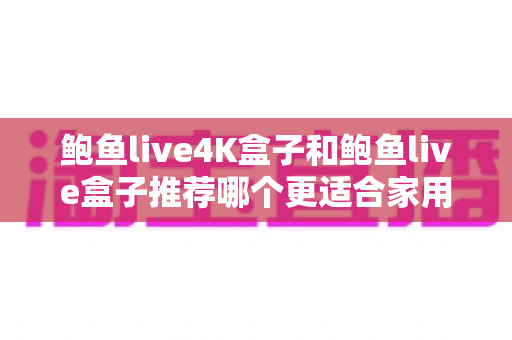鲍鱼live4K盒子和鲍鱼live盒子推荐哪个更适合家用？全面对比选购指南助你轻松做决定