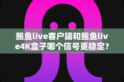 鲍鱼live客户端和鲍鱼live4K盒子哪个信号更稳定？全方位对比评测与选购指南