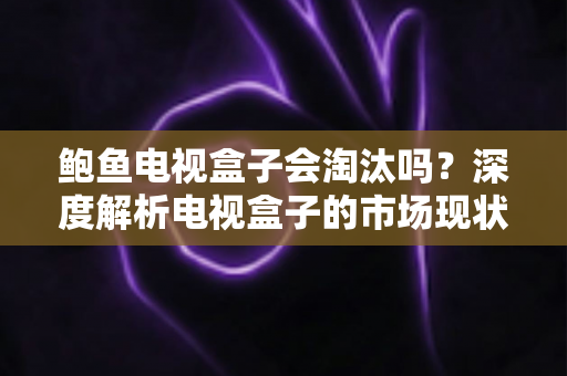 鲍鱼电视盒子会淘汰吗？深度解析电视盒子的市场现状、挑战与未来出路