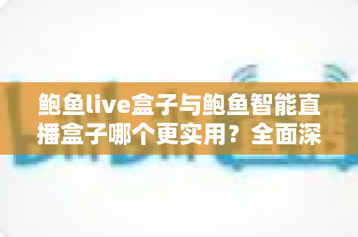 鲍鱼live盒子与鲍鱼智能直播盒子哪个更实用？全面深度对比评测，助你选出最值得入手的直播设备