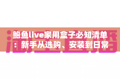 鲍鱼live家用盒子必知清单：新手从选购、安装到日常维护的全流程实用指南
