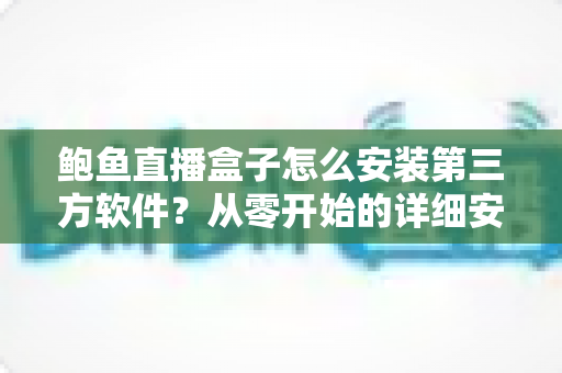 鲍鱼直播盒子怎么安装第三方软件？从零开始的详细安装教程与安全指南
